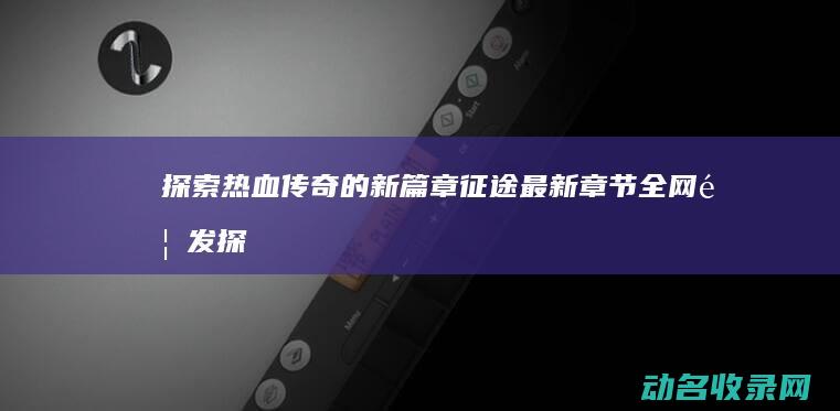 探索热血传奇的新篇章 征途最新章节全网首发 (探索热血传奇官网)