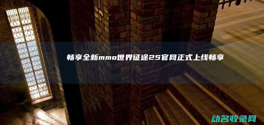 畅享全新mmo世界 征途2S官网正式上线 (畅享loe)