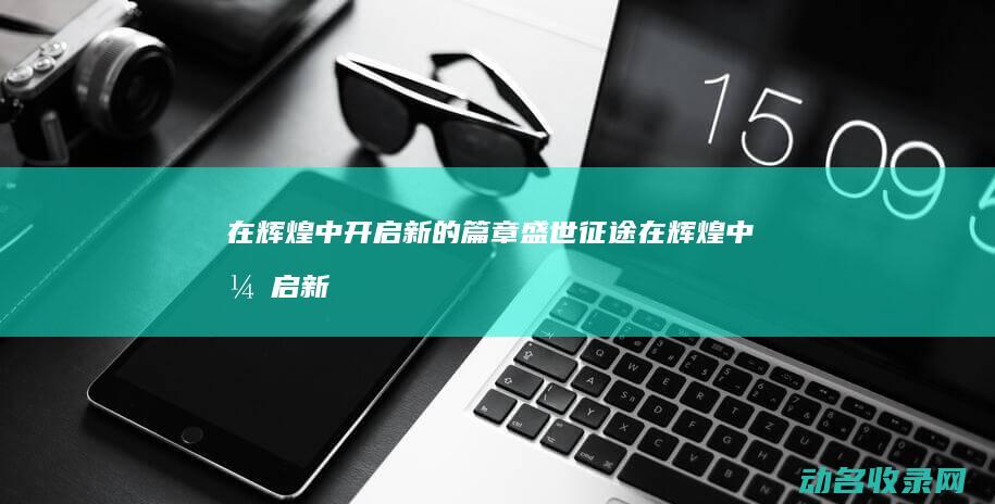 在辉煌中开启新的篇章 盛世征途 (在辉煌中开启新的征程)
