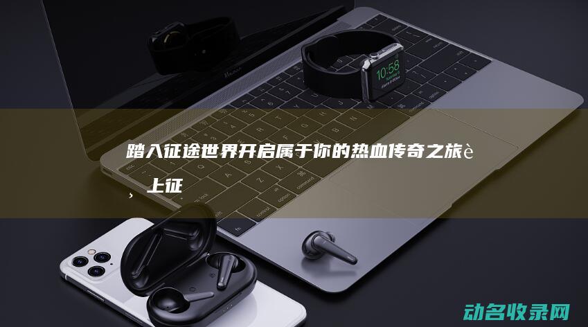 踏入征途世界 开启属于你的热血传奇之旅 (踏上征途作文)