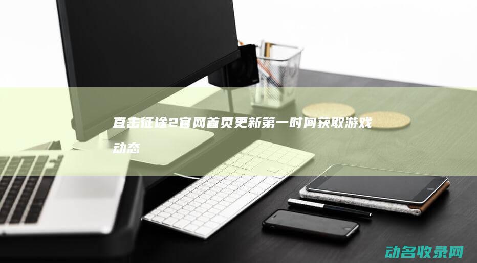 直击征途2官网首页更新 第一时间获取游戏动态 (征途2s视频直播)