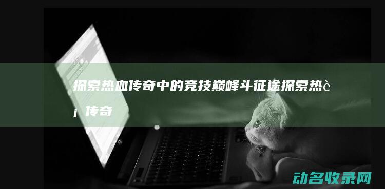 探索热血传奇中的竞技巅峰 斗征途 (探索热血传奇官网)