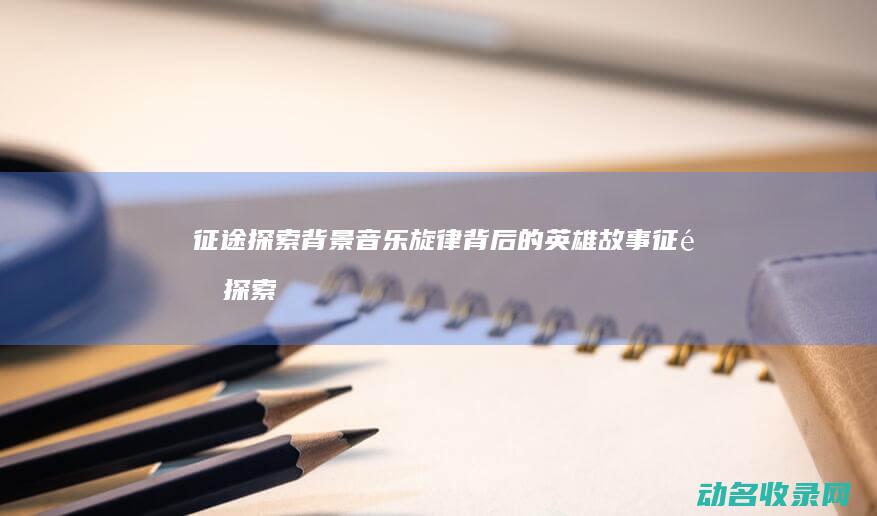 征途 探索 背景音乐 旋律背后的英雄故事 (征途探索背景图)