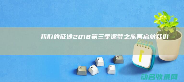 我们的征途2018第三季 逐梦之旅再启航 (我们的征途2017第二季)