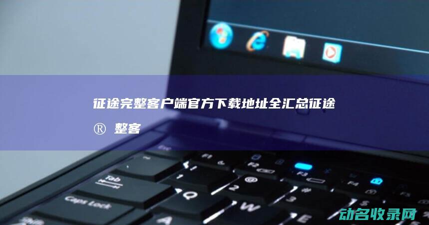 征途完整客户端官方下载地址全汇总 (征途完整客户端)