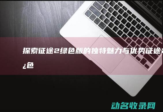 探索征途2绿色版的独特魅力与优势 (征途2绿色)
